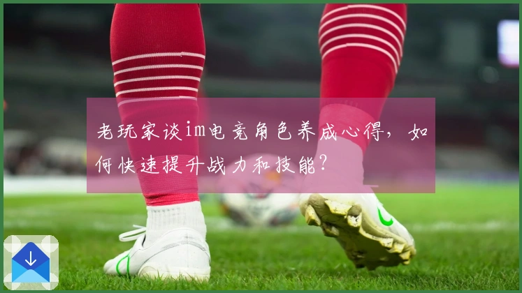 老玩家谈im电竞角色养成心得，如何快速提升战力和技能？