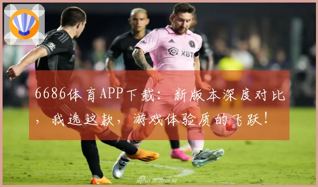 6686体育APP下载：新版本深度对比，我选这款，游戏体验质的飞跃！